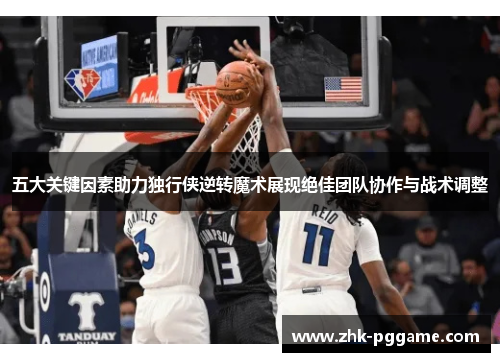 五大关键因素助力独行侠逆转魔术展现绝佳团队协作与战术调整