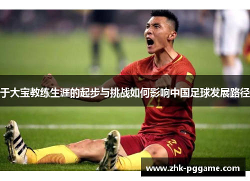 于大宝教练生涯的起步与挑战如何影响中国足球发展路径