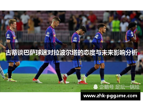 古蒂谈巴萨球迷对拉波尔塔的态度与未来影响分析