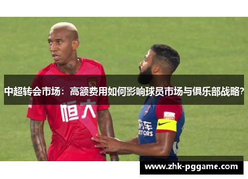 中超转会市场：高额费用如何影响球员市场与俱乐部战略？