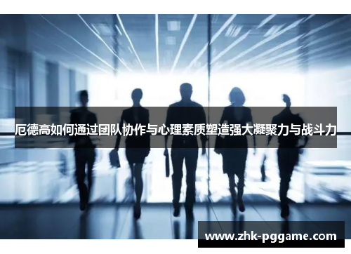 厄德高如何通过团队协作与心理素质塑造强大凝聚力与战斗力