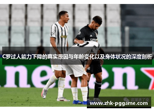 C罗过人能力下降的真实原因与年龄变化以及身体状况的深度剖析