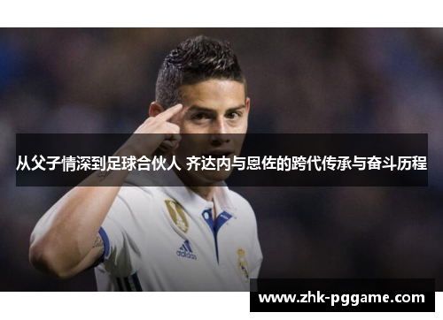 从父子情深到足球合伙人 齐达内与恩佐的跨代传承与奋斗历程