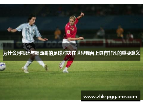 为什么阿根廷与墨西哥的足球对决在世界舞台上具有非凡的重要意义