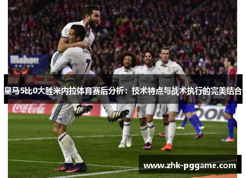 皇马5比0大胜米内拉体育赛后分析：技术特点与战术执行的完美结合