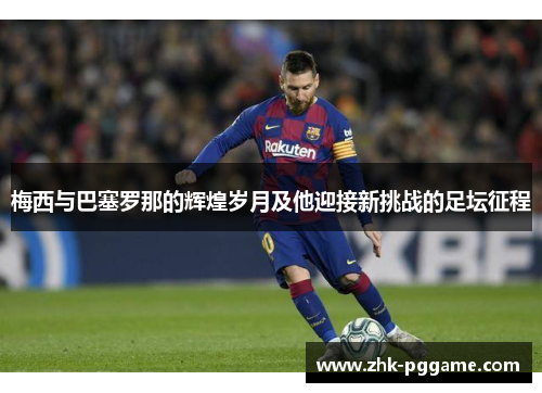 梅西与巴塞罗那的辉煌岁月及他迎接新挑战的足坛征程 梅西与巴塞罗那的辉煌岁月及他迎接新挑战的足坛征程