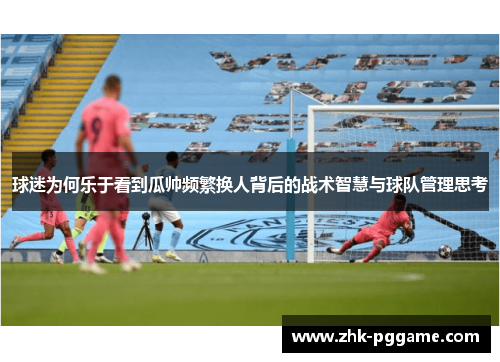 球迷为何乐于看到瓜帅频繁换人背后的战术智慧与球队管理思考