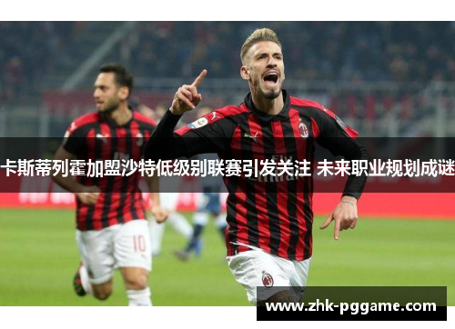 卡斯蒂列霍加盟沙特低级别联赛引发关注 未来职业规划成谜 卡斯蒂列霍加盟沙特低级别联赛引发关注 未来职业规划成谜
