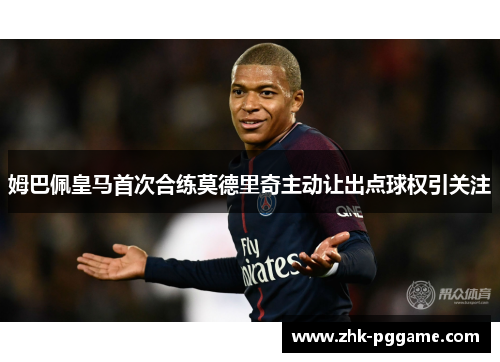 姆巴佩皇马首次合练莫德里奇主动让出点球权引关注