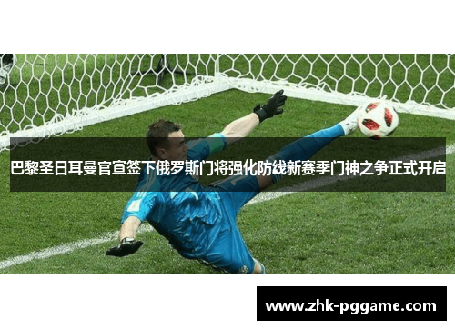 巴黎圣日耳曼官宣签下俄罗斯门将强化防线新赛季门神之争正式开启