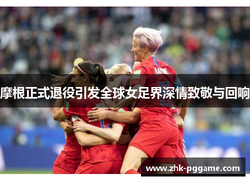 摩根正式退役引发全球女足界深情致敬与回响 摩根正式退役引发全球女足界深情致敬与回响
