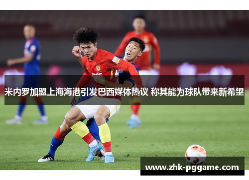 米内罗加盟上海海港引发巴西媒体热议 称其能为球队带来新希望