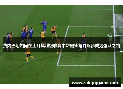 费内巴切如何在土耳其超级联赛中崭露头角并逐步成为强队之路